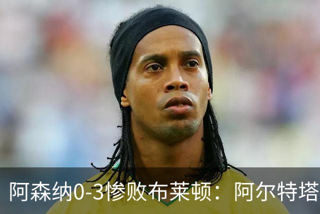 阿森纳0-3惨败布莱顿：阿尔特塔战术失灵与赛季首败反思
